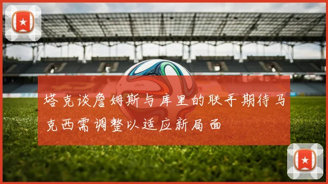 塔克谈詹姆斯与库里的联手期待马克西需调整以适应新局面