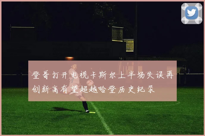登哥打开电视卡斯尔上半场失误再创新高有望超越哈登历史纪录