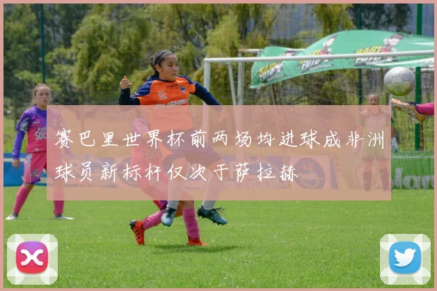 赛巴里世界杯前两场均进球成非洲球员新标杆仅次于萨拉赫
