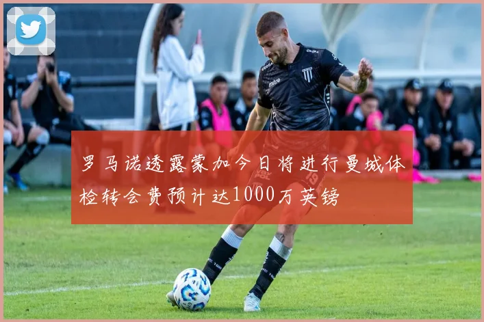 罗马诺透露蒙加今日将进行曼城体检转会费预计达1000万英镑