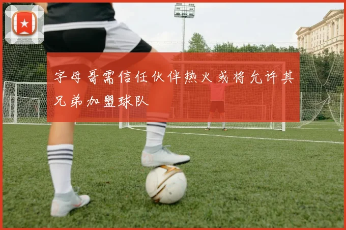 字母哥需信任伙伴热火或将允许其兄弟加盟球队