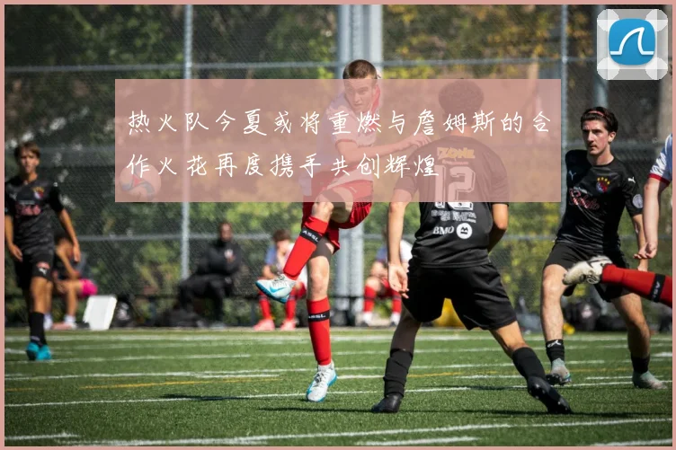 热火队今夏或将重燃与詹姆斯的合作火花再度携手共创辉煌