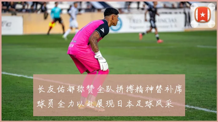 长友佑都称赞全队拼搏精神替补席球员全力以赴展现日本足球风采