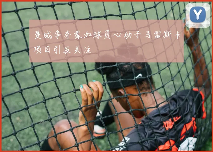 曼城争夺蒙加球员心动于马雷斯卡项目引发关注