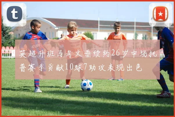 英超升班马考文垂续约26岁中场托普赛季贡献10球7助攻表现出色