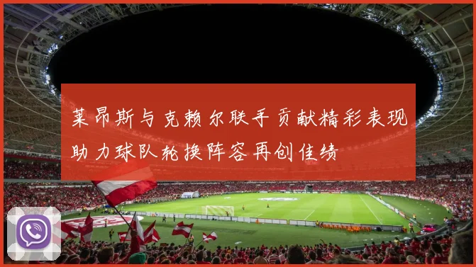 莱昂斯与克赖尔联手贡献精彩表现助力球队轮换阵容再创佳绩