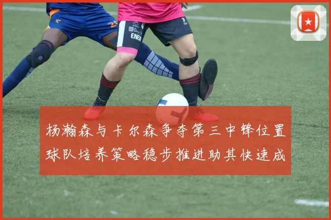 杨瀚森与卡尔森争夺第三中锋位置球队培养策略稳步推进助其快速成长