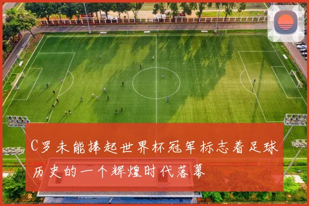 C罗未能捧起世界杯冠军标志着足球历史的一个辉煌时代落幕