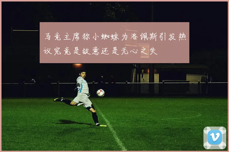 马竞主席称小蜘蛛为洛佩斯引发热议究竟是故意还是无心之失