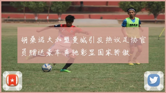 胡桑诺夫加盟曼城引发热议足协官员赠送豪车奔驰彰显国家骄傲