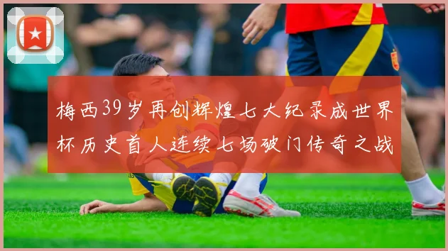 梅西39岁再创辉煌七大纪录成世界杯历史首人连续七场破门传奇之战