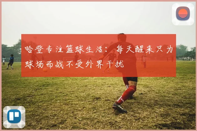哈登专注篮球生活：每天醒来只为球场而战不受外界干扰