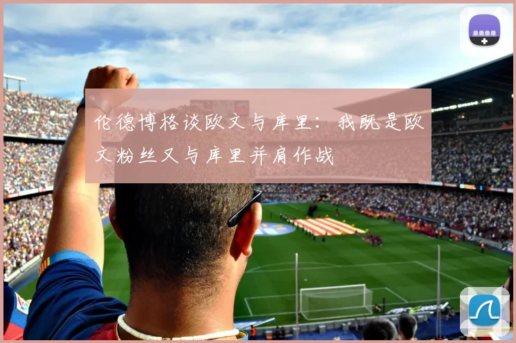 伦德博格谈欧文与库里：我既是欧文粉丝又与库里并肩作战
