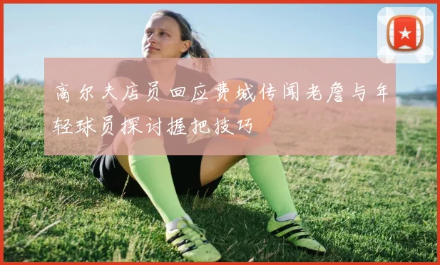 高尔夫店员回应费城传闻老詹与年轻球员探讨握把技巧