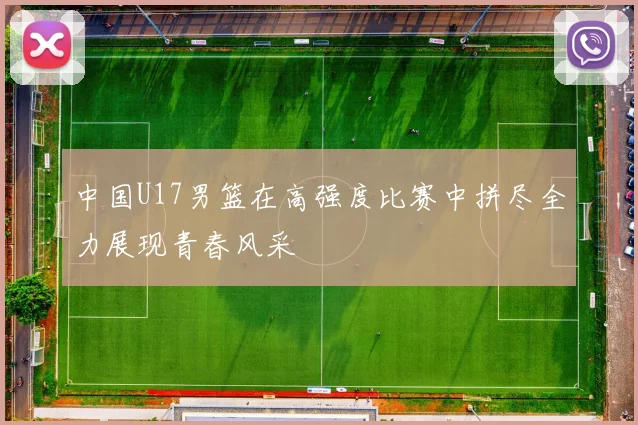 中国U17男篮在高强度比赛中拼尽全力展现青春风采