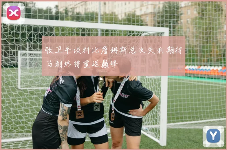 张卫平谈科比詹姆斯总决失利期待马刺终将重返巅峰
