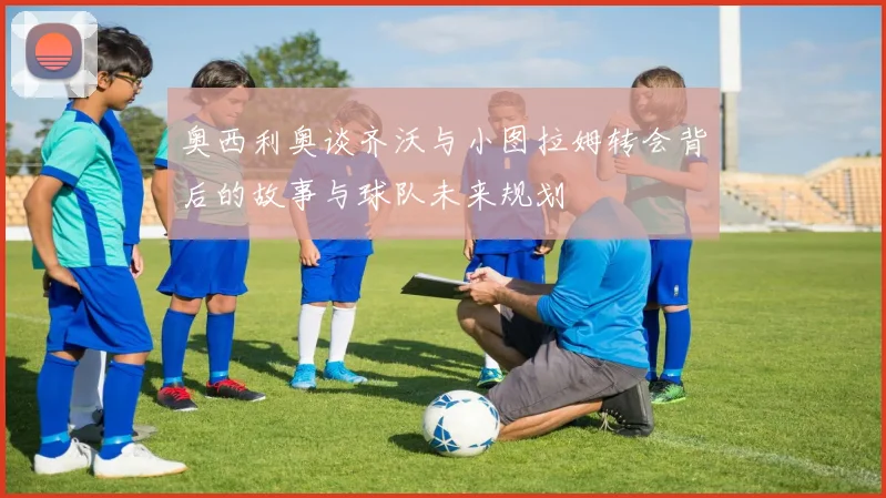奥西利奥谈齐沃与小图拉姆转会背后的故事与球队未来规划