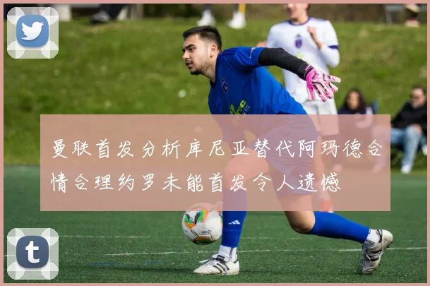 曼联首发分析库尼亚替代阿玛德合情合理约罗未能首发令人遗憾