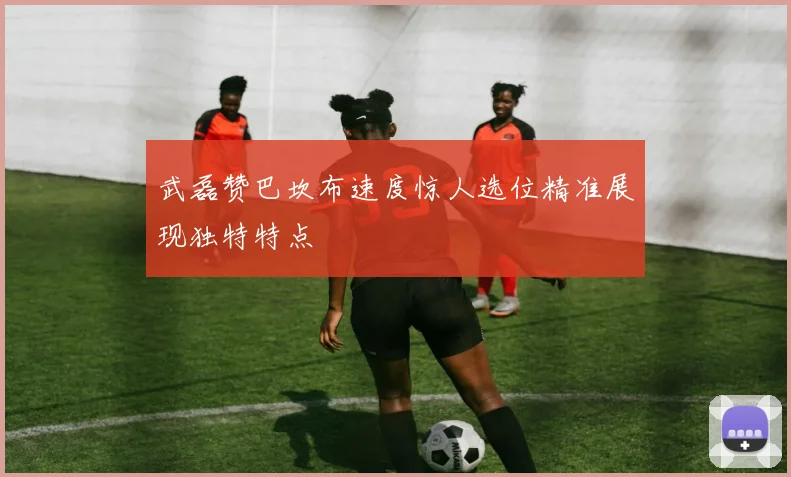 武磊赞巴坎布速度惊人选位精准展现独特特点