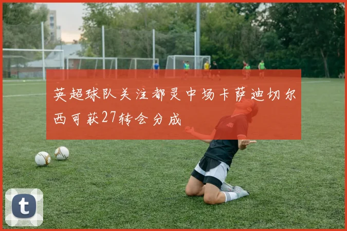 英超球队关注都灵中场卡萨迪切尔西可获27转会分成