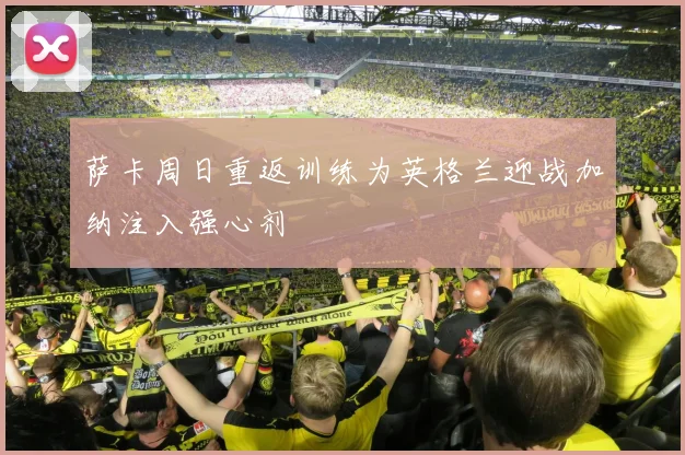 萨卡周日重返训练为英格兰迎战加纳注入强心剂