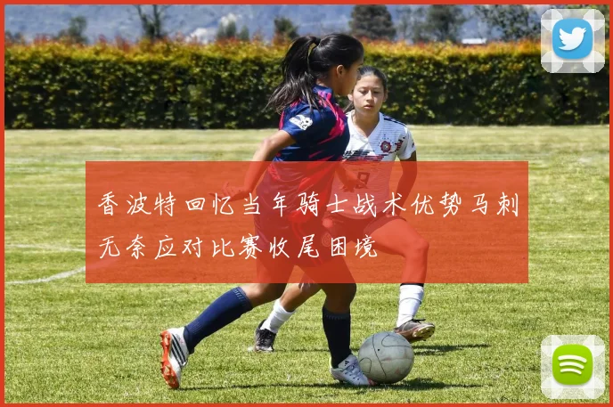 香波特回忆当年骑士战术优势马刺无奈应对比赛收尾困境