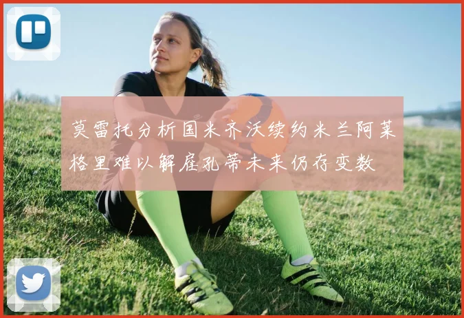 莫雷托分析国米齐沃续约米兰阿莱格里难以解雇孔蒂未来仍存变数