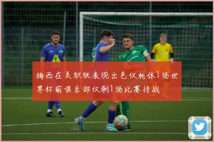 梅西在美职联表现出色仅轮休1场世界杯前俱乐部仅剩1场比赛待战