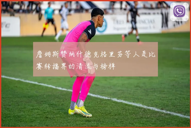 詹姆斯赞纳什德克格里芬等人是比赛转播界的清流与榜样