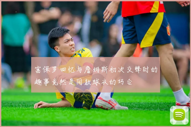 富保罗回忆与詹姆斯初次交锋时的趣事竟然是同款球衣的巧合